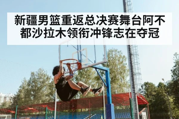 新疆男篮重返总决赛舞台阿不都沙拉木领衔冲锋志在夺冠