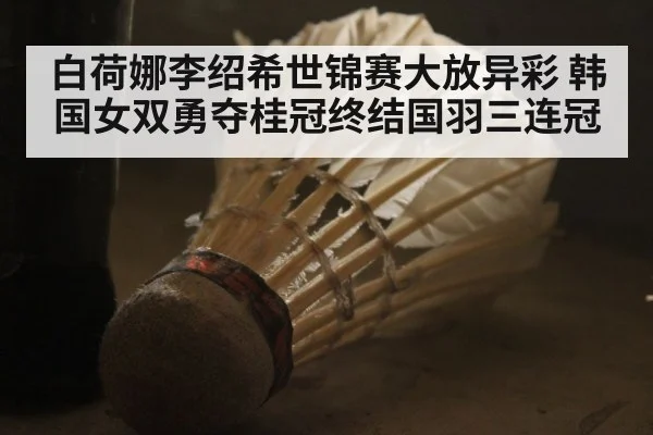 白荷娜李绍希世锦赛大放异彩 韩国女双勇夺桂冠终结国羽三连冠