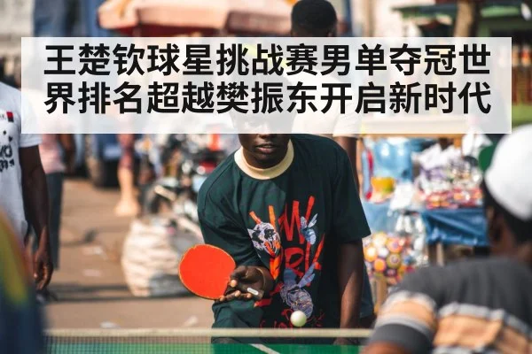 王楚钦球星挑战赛男单夺冠世界排名超越樊振东开启新时代